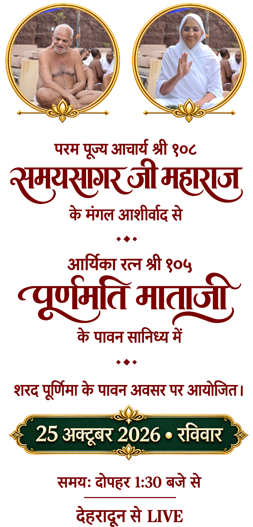 परम पूज्य आचार्य श्री १०८ समयसागर जी महाराज के मंगल आशीर्वाद से, आर्यिका रत्न श्री १०५ पूर्णमति माताजी के पावन सानिध्य में। शरद पूर्णिमा के अवसर पर 25 अक्टूबर 2026, रविवार, दोपहर 1:30 बजे से देहरादून से LIVE।